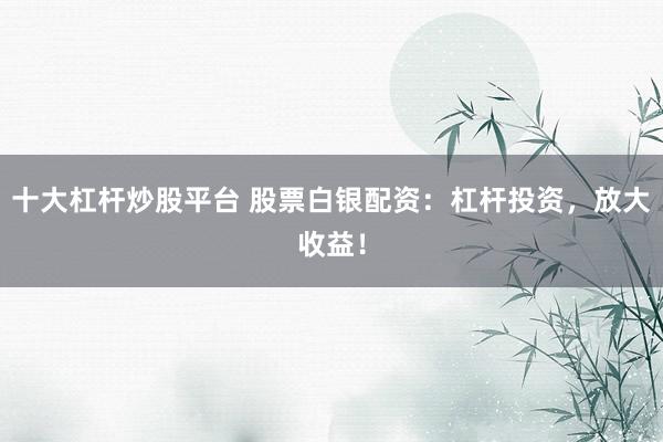 十大杠杆炒股平台 股票白银配资：杠杆投资，放大收益！
