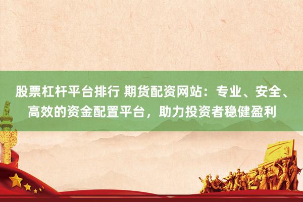 股票杠杆平台排行 期货配资网站：专业、安全、高效的资金配置平台，助力投资者稳健盈利