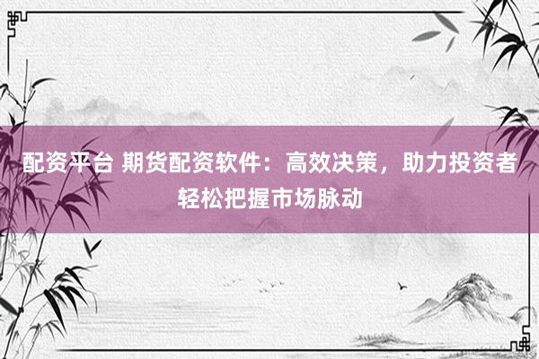 配资平台 期货配资软件：高效决策，助力投资者轻松把握市场脉动