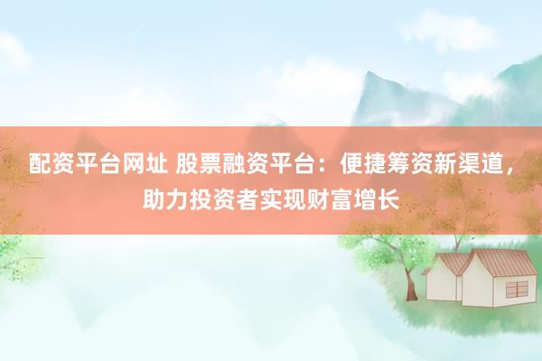 配资平台网址 股票融资平台：便捷筹资新渠道，助力投资者实现财富增长