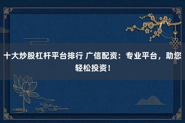 十大炒股杠杆平台排行 广信配资：专业平台，助您轻松投资！