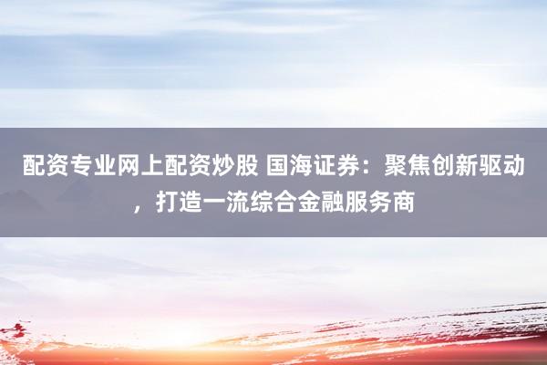 配资专业网上配资炒股 国海证券：聚焦创新驱动，打造一流综合金融服务商