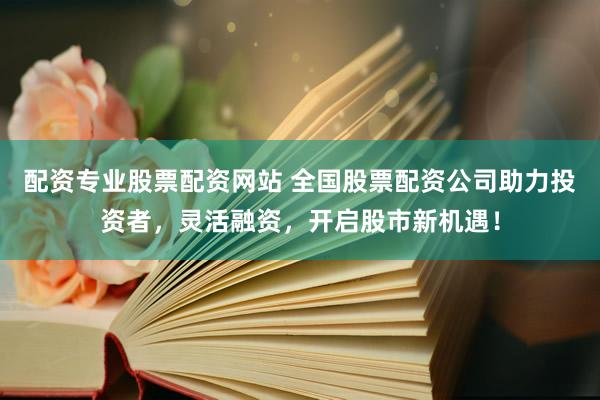 配资专业股票配资网站 全国股票配资公司助力投资者，灵活融资，开启股市新机遇！