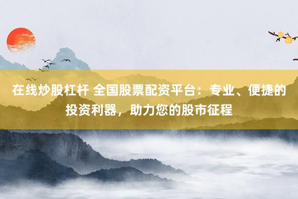 在线炒股杠杆 全国股票配资平台：专业、便捷的投资利器，助力您的股市征程