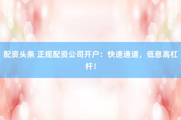 配资头条 正规配资公司开户：快速通道，低息高杠杆！