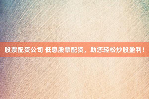 股票配资公司 低息股票配资，助您轻松炒股盈利！