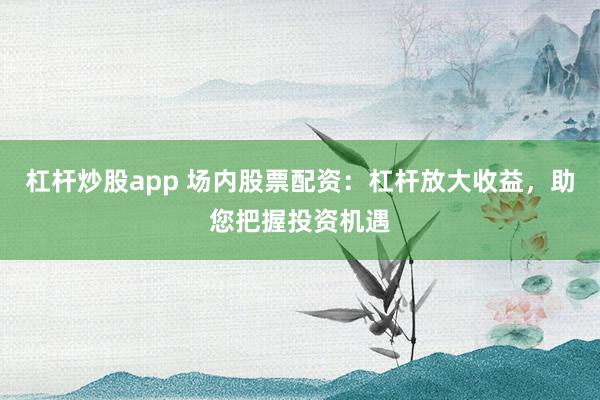 杠杆炒股app 场内股票配资：杠杆放大收益，助您把握投资机遇