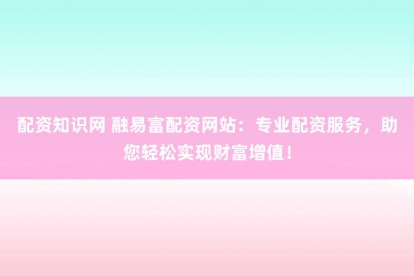 配资知识网 融易富配资网站：专业配资服务，助您轻松实现财富增值！