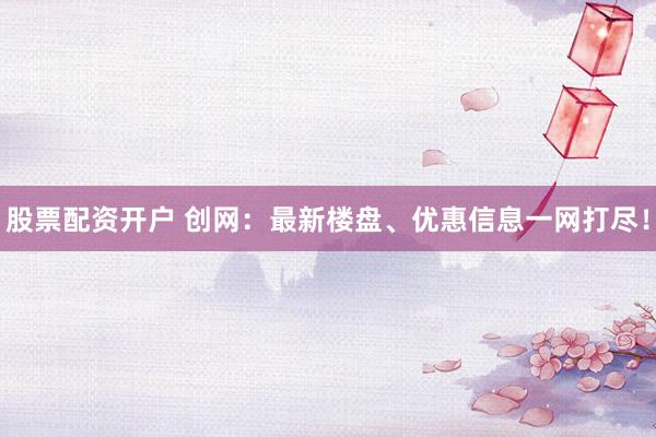 股票配资开户 创网：最新楼盘、优惠信息一网打尽！