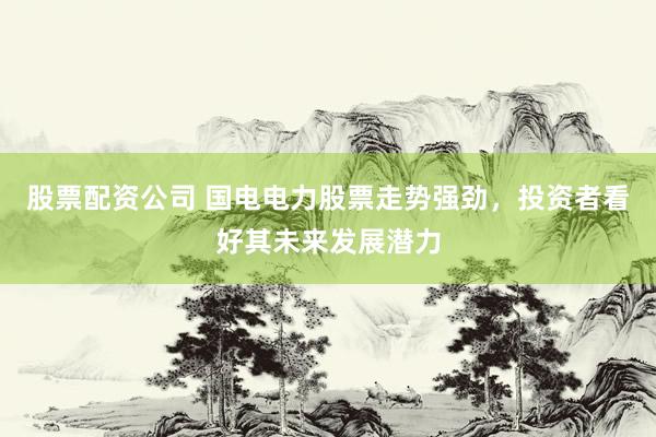 股票配资公司 国电电力股票走势强劲，投资者看好其未来发展潜力