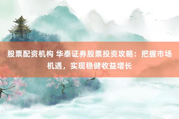 股票配资机构 华泰证券股票投资攻略：把握市场机遇，实现稳健收益增长