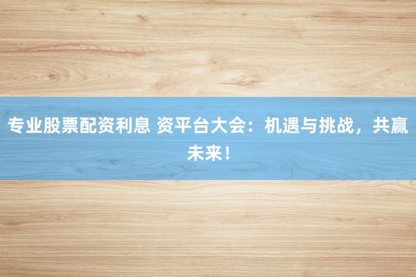 专业股票配资利息 资平台大会：机遇与挑战，共赢未来！