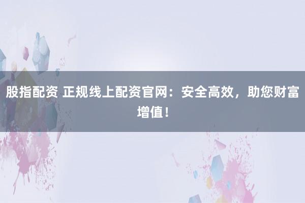 股指配资 正规线上配资官网：安全高效，助您财富增值！