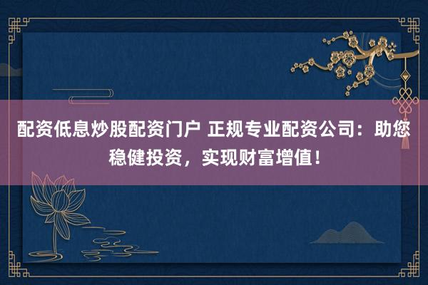 配资低息炒股配资门户 正规专业配资公司：助您稳健投资，实现财富增值！