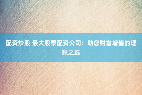 配资炒股 最大股票配资公司：助您财富增值的理想之选