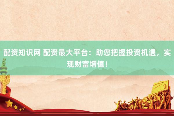 配资知识网 配资最大平台：助您把握投资机遇，实现财富增值！