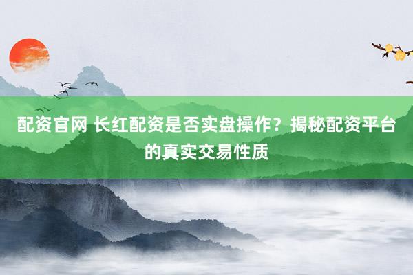 配资官网 长红配资是否实盘操作？揭秘配资平台的真实交易性质