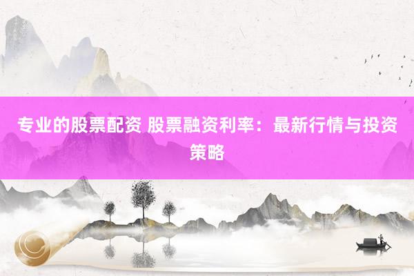 专业的股票配资 股票融资利率：最新行情与投资策略