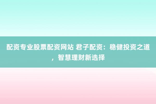 配资专业股票配资网站 君子配资：稳健投资之道，智慧理财新选择