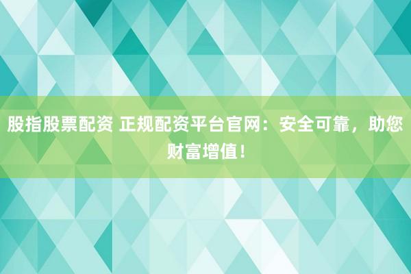 股指股票配资 正规配资平台官网：安全可靠，助您财富增值！
