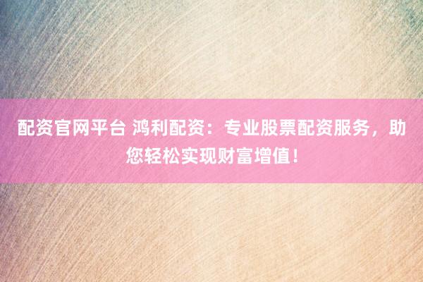 配资官网平台 鸿利配资：专业股票配资服务，助您轻松实现财富增值！