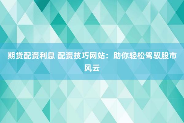 期货配资利息 配资技巧网站：助你轻松驾驭股市风云