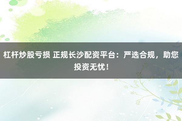 杠杆炒股亏损 正规长沙配资平台：严选合规，助您投资无忧！