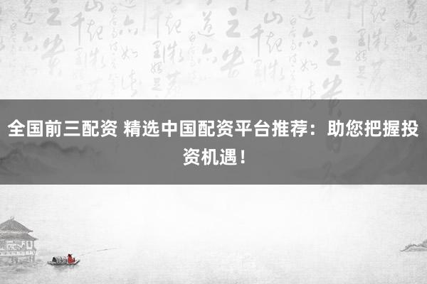全国前三配资 精选中国配资平台推荐：助您把握投资机遇！