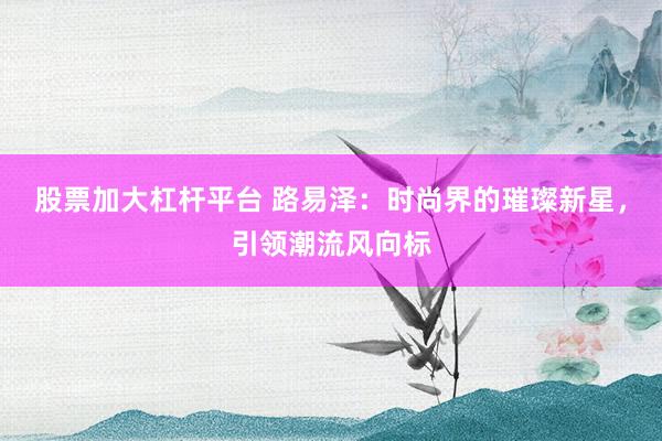 股票加大杠杆平台 路易泽：时尚界的璀璨新星，引领潮流风向标