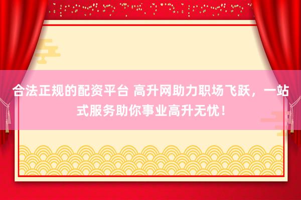 合法正规的配资平台 高升网助力职场飞跃，一站式服务助你事业高升无忧！