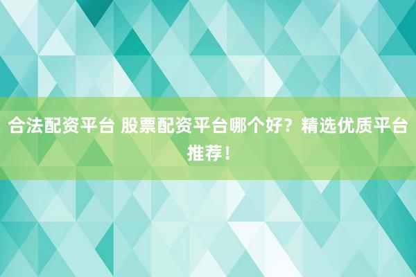 合法配资平台 股票配资平台哪个好？精选优质平台推荐！