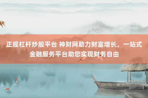 正规杠杆炒股平台 神财网助力财富增长，一站式金融服务平台助您实现财务自由