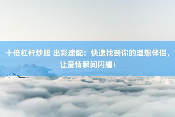 十倍杠杆炒股 出彩速配：快速找到你的理想伴侣，让爱情瞬间闪耀！