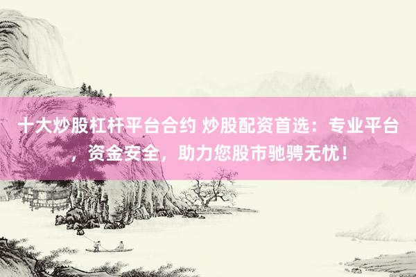 十大炒股杠杆平台合约 炒股配资首选：专业平台，资金安全，助力您股市驰骋无忧！