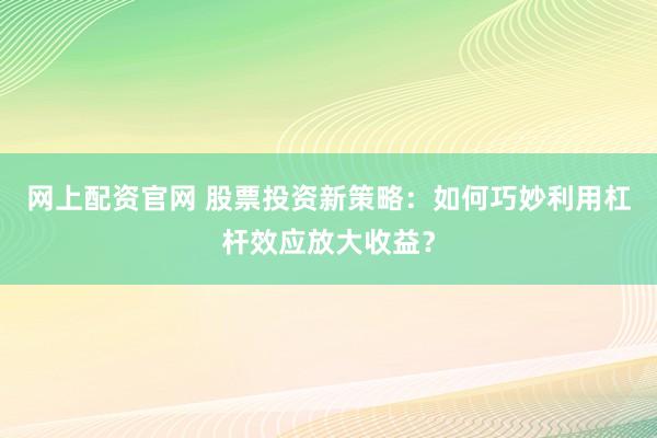 网上配资官网 股票投资新策略：如何巧妙利用杠杆效应放大收益？