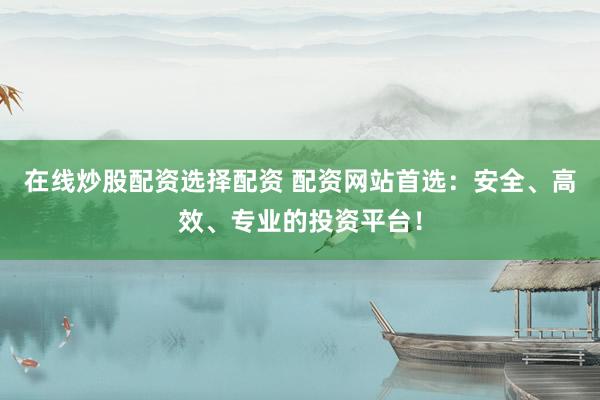 在线炒股配资选择配资 配资网站首选：安全、高效、专业的投资平台！