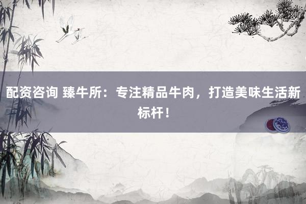 配资咨询 臻牛所：专注精品牛肉，打造美味生活新标杆！