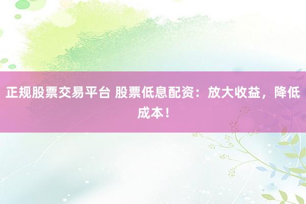 正规股票交易平台 股票低息配资：放大收益，降低成本！