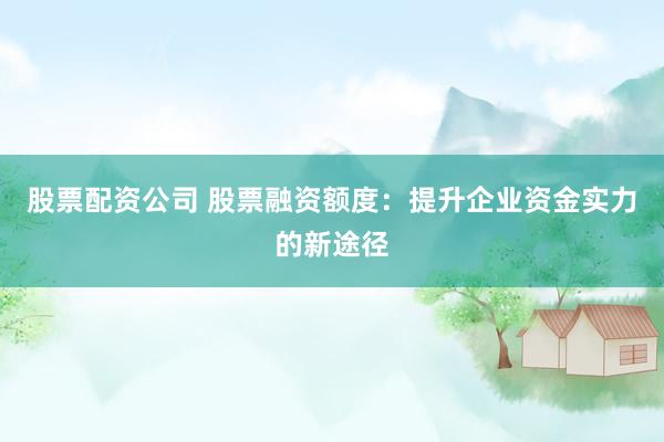 股票配资公司 股票融资额度：提升企业资金实力的新途径