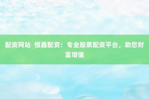 配资网站  恒鑫配资：专业股票配资平台，助您财富增值