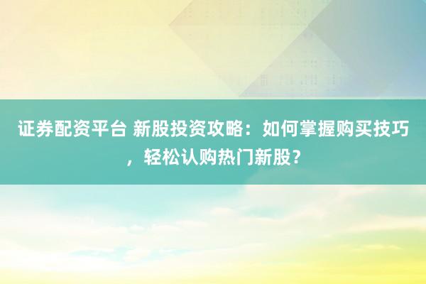 证券配资平台 新股投资攻略：如何掌握购买技巧，轻松认购热门新股？