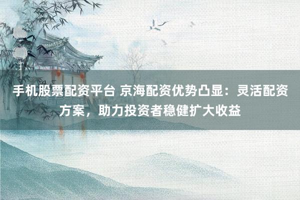 手机股票配资平台 京海配资优势凸显：灵活配资方案，助力投资者稳健扩大收益