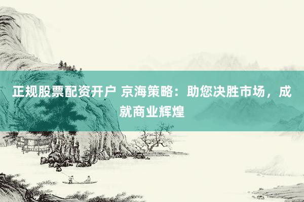 正规股票配资开户 京海策略：助您决胜市场，成就商业辉煌