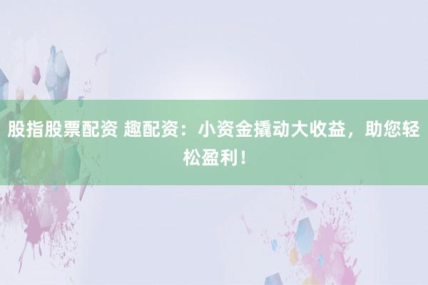 股指股票配资 趣配资：小资金撬动大收益，助您轻松盈利！