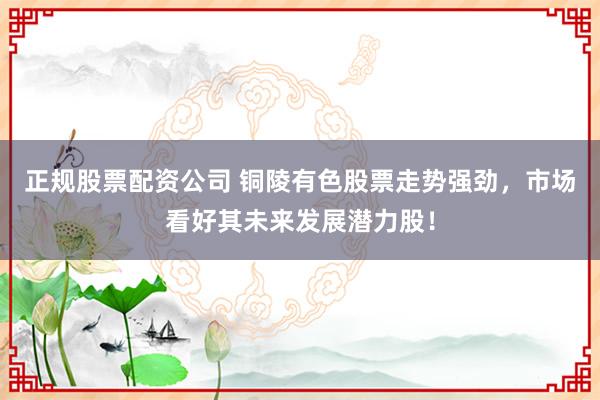 正规股票配资公司 铜陵有色股票走势强劲，市场看好其未来发展潜力股！