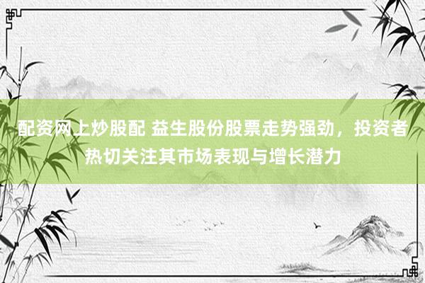 配资网上炒股配 益生股份股票走势强劲，投资者热切关注其市场表现与增长潜力