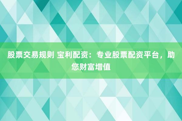 股票交易规则 宝利配资：专业股票配资平台，助您财富增值