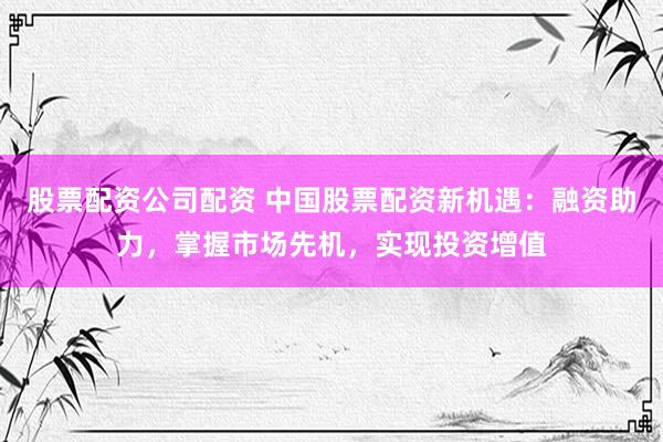 股票配资公司配资 中国股票配资新机遇：融资助力，掌握市场先机，实现投资增值