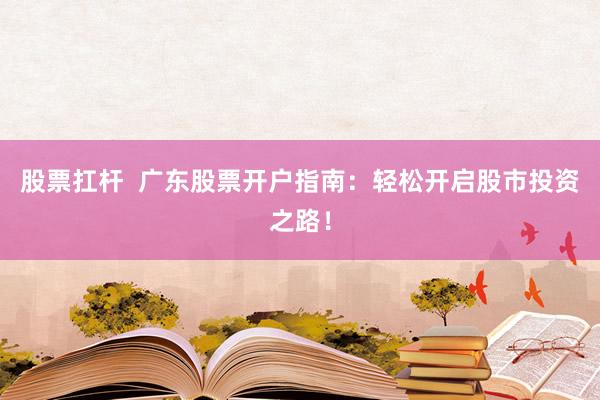股票扛杆  广东股票开户指南：轻松开启股市投资之路！