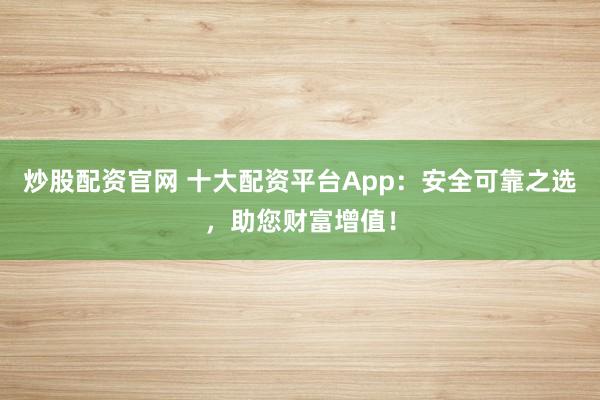 炒股配资官网 十大配资平台App:安全可靠之选,助您财富增值!